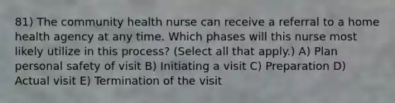 81) The community health nurse can receive a referral to a home health agency at any time. Which phases will this nurse most likely utilize in this process? (Select all that apply.) A) Plan personal safety of visit B) Initiating a visit C) Preparation D) Actual visit E) Termination of the visit