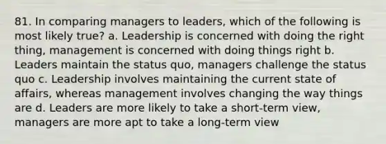 81. In comparing managers to leaders, which of the following is most likely true? a. Leadership is concerned with doing the right thing, management is concerned with doing things right b. Leaders maintain the status quo, managers challenge the status quo c. Leadership involves maintaining the current state of affairs, whereas management involves changing the way things are d. Leaders are more likely to take a short-term view, managers are more apt to take a long-term view