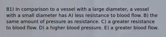 81) In comparison to a vessel with a large diameter, a vessel with a small diameter has A) less resistance to blood flow. B) the same amount of pressure as resistance. C) a greater resistance to blood flow. D) a higher blood pressure. E) a greater blood flow.