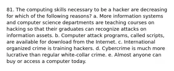 81. The computing skills necessary to be a hacker are decreasing for which of the following reasons? a. More information systems and computer science departments are teaching courses on hacking so that their graduates can recognize attacks on information assets. b. Computer attack programs, called scripts, are available for download from the Internet. c. International organized crime is training hackers. d. Cybercrime is much more lucrative than regular white-collar crime. e. Almost anyone can buy or access a computer today.