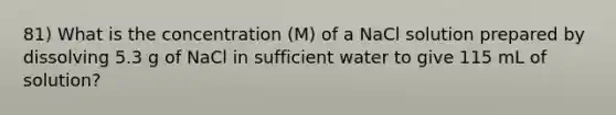 81) What is the concentration (M) of a NaCl solution prepared by dissolving 5.3 g of NaCl in sufficient water to give 115 mL of solution?