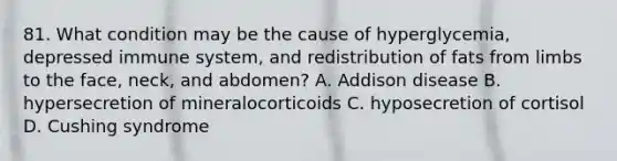 81. What condition may be the cause of hyperglycemia, depressed immune system, and redistribution of fats from limbs to the face, neck, and abdomen? A. Addison disease B. hypersecretion of mineralocorticoids C. hyposecretion of cortisol D. Cushing syndrome