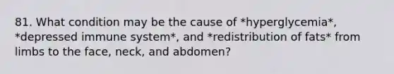 81. What condition may be the cause of *hyperglycemia*, *depressed immune system*, and *redistribution of fats* from limbs to the face, neck, and abdomen?