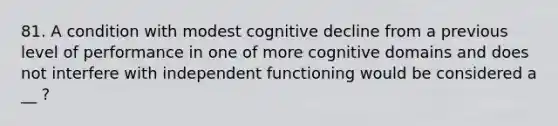 81. A condition with modest cognitive decline from a previous level of performance in one of more cognitive domains and does not interfere with independent functioning would be considered a __ ?