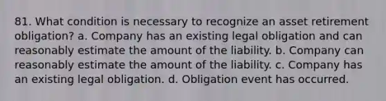 81. What condition is necessary to recognize an asset retirement obligation? a. Company has an existing legal obligation and can reasonably estimate the amount of the liability. b. Company can reasonably estimate the amount of the liability. c. Company has an existing legal obligation. d. Obligation event has occurred.