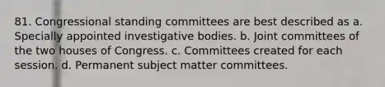 81. Congressional standing committees are best described as a. Specially appointed investigative bodies. b. Joint committees of the two houses of Congress. c. Committees created for each session. d. Permanent subject matter committees.