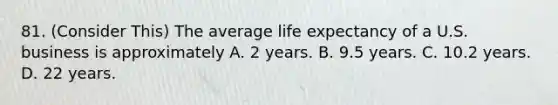 81. (Consider This) The average life expectancy of a U.S. business is approximately A. 2 years. B. 9.5 years. C. 10.2 years. D. 22 years.