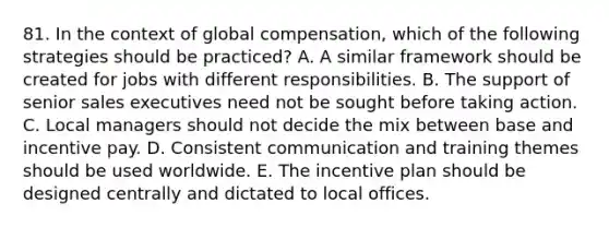 81. In the context of global compensation, which of the following strategies should be practiced? A. A similar framework should be created for jobs with different responsibilities. B. The support of senior sales executives need not be sought before taking action. C. Local managers should not decide the mix between base and incentive pay. D. Consistent communication and training themes should be used worldwide. E. The incentive plan should be designed centrally and dictated to local offices.