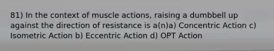 81) In the context of muscle actions, raising a dumbbell up against the direction of resistance is a(n)a) Concentric Action c) Isometric Action b) Eccentric Action d) OPT Action