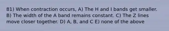 81) When contraction occurs, A) The H and I bands get smaller. B) The width of the A band remains constant. C) The Z lines move closer together. D) A, B, and C E) none of the above