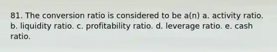 81. The conversion ratio is considered to be a(n) a. activity ratio. b. liquidity ratio. c. profitability ratio. d. leverage ratio. e. cash ratio.