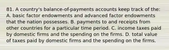 81. A country's balance-of-payments accounts keep track of the: A. basic factor endowments and advanced factor endowments that the nation possesses. B. payments to and receipts from other countries for a particular time period. C. income taxes paid by domestic firms and the spending on the firms. D. total value of taxes paid by domestic firms and the spending on the firms.