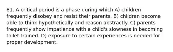 81. A critical period is a phase during which A) children frequently disobey and resist their parents. B) children become able to think hypothetically and reason abstractly. C) parents frequently show impatience with a child's slowness in becoming toilet trained. D) exposure to certain experiences is needed for proper development.