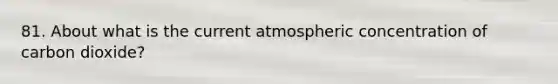 81. About what is the current atmospheric concentration of carbon dioxide?