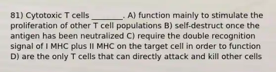 81) Cytotoxic T cells ________. A) function mainly to stimulate the proliferation of other T cell populations B) self-destruct once the antigen has been neutralized C) require the double recognition signal of I MHC plus II MHC on the target cell in order to function D) are the only T cells that can directly attack and kill other cells