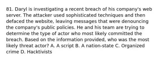 81. Daryl is investigating a recent breach of his company's web server. The attacker used sophisticated techniques and then defaced the website, leaving messages that were denouncing the company's public policies. He and his team are trying to determine the type of actor who most likely committed the breach. Based on the information provided, who was the most likely threat actor? A. A script B. A nation-state C. Organized crime D. Hacktivists