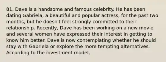 81. Dave is a handsome and famous celebrity. He has been dating Gabriela, a beautiful and popular actress, for the past two months, but he doesn't feel strongly committed to their relationship. Recently, Dave has been working on a new movie and several women have expressed their interest in getting to know him better. Dave is now contemplating whether he should stay with Gabriela or explore the more tempting alternatives. According to the investment model,