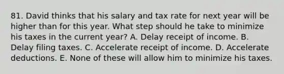 81. David thinks that his salary and tax rate for next year will be higher than for this year. What step should he take to minimize his taxes in the current year? A. Delay receipt of income. B. Delay filing taxes. C. Accelerate receipt of income. D. Accelerate deductions. E. None of these will allow him to minimize his taxes.