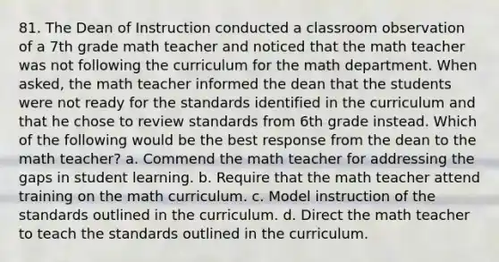 81. The Dean of Instruction conducted a classroom observation of a 7th grade math teacher and noticed that the math teacher was not following the curriculum for the math department. When asked, the math teacher informed the dean that the students were not ready for the standards identified in the curriculum and that he chose to review standards from 6th grade instead. Which of the following would be the best response from the dean to the math teacher? a. Commend the math teacher for addressing the gaps in student learning. b. Require that the math teacher attend training on the math curriculum. c. Model instruction of the standards outlined in the curriculum. d. Direct the math teacher to teach the standards outlined in the curriculum.