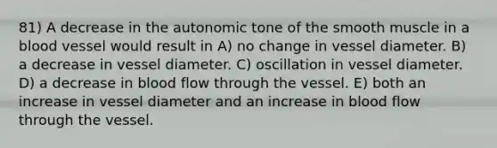 81) A decrease in the autonomic tone of the smooth muscle in a blood vessel would result in A) no change in vessel diameter. B) a decrease in vessel diameter. C) oscillation in vessel diameter. D) a decrease in blood flow through the vessel. E) both an increase in vessel diameter and an increase in blood flow through the vessel.