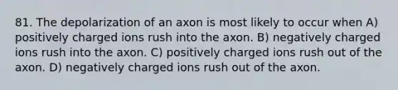 81. The depolarization of an axon is most likely to occur when A) positively charged ions rush into the axon. B) negatively charged ions rush into the axon. C) positively charged ions rush out of the axon. D) negatively charged ions rush out of the axon.