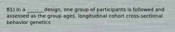 81) In a _______design, one group of participants is followed and assessed as the group ages. longitudinal cohort cross-sectional behavior genetics