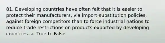 81. Developing countries have often felt that it is easier to protect their manufacturers, via import-substitution policies, against foreign competitors than to force industrial nations to reduce trade restrictions on products exported by developing countries. a. True b. False