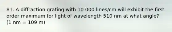 81. A diffraction grating with 10 000 lines/cm will exhibit the first order maximum for light of wavelength 510 nm at what angle? (1 nm = 109 m)