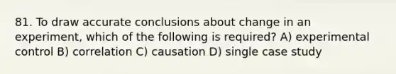 81. To draw accurate conclusions about change in an experiment, which of the following is required? A) experimental control B) correlation C) causation D) single case study