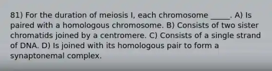 81) For the duration of meiosis I, each chromosome _____. A) Is paired with a homologous chromosome. B) Consists of two sister chromatids joined by a centromere. C) Consists of a single strand of DNA. D) Is joined with its homologous pair to form a synaptonemal complex.