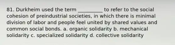 81. ​Durkheim used the term __________ to refer to the social cohesion of preindustrial societies, in which there is minimal division of labor and people feel united by shared values and common social bonds. a. ​organic solidarity b. ​mechanical solidarity c. ​specialized solidarity d. ​collective solidarity