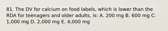 81. The DV for calcium on food labels, which is lower than the RDA for teenagers and older adults, is: A. 200 mg B. 600 mg C. 1,000 mg D. 2,000 mg E. 4,000 mg