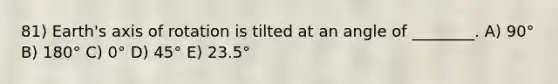 81) Earth's axis of rotation is tilted at an angle of ________. A) 90° B) 180° C) 0° D) 45° E) 23.5°