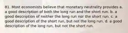 81. Most economists believe that monetary neutrality provides a. a good description of both the long run and the short run. b. a good description of neither the long run nor the short run. c. a good description of the short run, but not the long run. d. a good description of the long run, but not the short run.