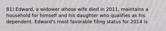 81) Edward, a widower whose wife died in 2011, maintains a household for himself and his daughter who qualifies as his dependent. Edward's most favorable filing status for 2014 is