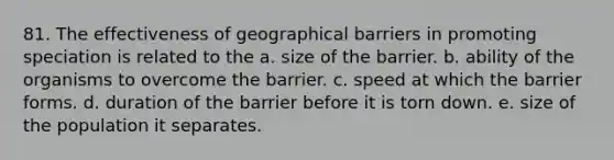 81. The effectiveness of geographical barriers in promoting speciation is related to the a. size of the barrier. b. ability of the organisms to overcome the barrier. c. speed at which the barrier forms. d. duration of the barrier before it is torn down. e. size of the population it separates.