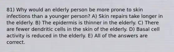 81) Why would an elderly person be more prone to skin infections than a younger person? A) Skin repairs take longer in the elderly. B) The epidermis is thinner in the elderly. C) There are fewer dendritic cells in the skin of the elderly. D) Basal cell activity is reduced in the elderly. E) All of the answers are correct.