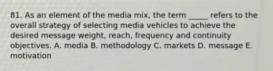 81. As an element of the media mix, the term _____ refers to the overall strategy of selecting media vehicles to achieve the desired message weight, reach, frequency and continuity objectives. A. media B. methodology C. markets D. message E. motivation