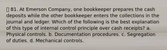 81. At Emerson Company, one bookkeeper prepares the cash deposits while the other bookkeeper enters the collections in the journal and ledger. Which of the following is the best explanation of this type of internal control principle over cash receipts? a. Physical controls. b. Documentation procedures. c. Segregation of duties. d. Mechanical controls.