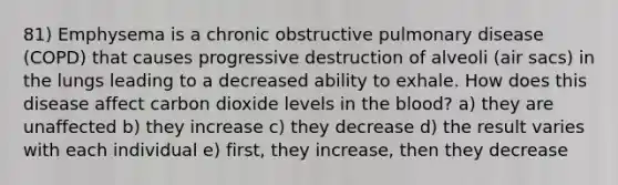 81) Emphysema is a chronic obstructive pulmonary disease (COPD) that causes progressive destruction of alveoli (air sacs) in the lungs leading to a decreased ability to exhale. How does this disease affect carbon dioxide levels in the blood? a) they are unaffected b) they increase c) they decrease d) the result varies with each individual e) first, they increase, then they decrease