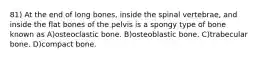 81) At the end of long bones, inside the spinal vertebrae, and inside the flat bones of the pelvis is a spongy type of bone known as A)osteoclastic bone. B)osteoblastic bone. C)trabecular bone. D)compact bone.