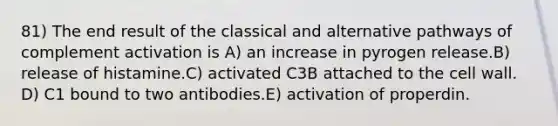 81) The end result of the classical and alternative pathways of complement activation is A) an increase in pyrogen release.B) release of histamine.C) activated C3B attached to the cell wall. D) C1 bound to two antibodies.E) activation of properdin.