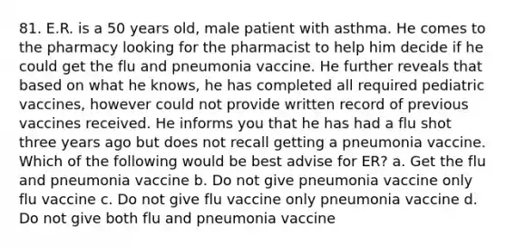 81. E.R. is a 50 years old, male patient with asthma. He comes to the pharmacy looking for the pharmacist to help him decide if he could get the flu and pneumonia vaccine. He further reveals that based on what he knows, he has completed all required pediatric vaccines, however could not provide written record of previous vaccines received. He informs you that he has had a flu shot three years ago but does not recall getting a pneumonia vaccine. Which of the following would be best advise for ER? a. Get the flu and pneumonia vaccine b. Do not give pneumonia vaccine only flu vaccine c. Do not give flu vaccine only pneumonia vaccine d. Do not give both flu and pneumonia vaccine