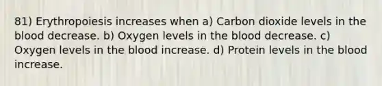 81) Erythropoiesis increases when a) Carbon dioxide levels in the blood decrease. b) Oxygen levels in the blood decrease. c) Oxygen levels in the blood increase. d) Protein levels in the blood increase.