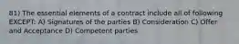 81) The essential elements of a contract include all of following EXCEPT: A) Signatures of the parties B) Consideration C) Offer and Acceptance D) Competent parties