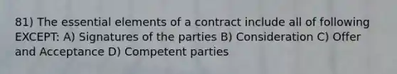 81) The <a href='https://www.questionai.com/knowledge/kqSssz4B6a-essential-elements' class='anchor-knowledge'>essential elements</a> of a contract include all of following EXCEPT: A) Signatures of the parties B) Consideration C) Offer and Acceptance D) Competent parties