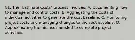 81. The "Estimate Costs" process involves: A. Documenting how to manage and control costs. B. Aggregating the costs of individual activities to generate the cost baseline. C. Monitoring project costs and managing changes to the cost baseline. D. Approximating the finances needed to complete project activities.