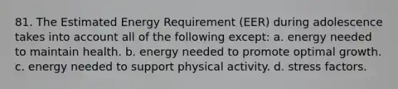 81. The Estimated Energy Requirement (EER) during adolescence takes into account all of the following except: a. energy needed to maintain health. b. energy needed to promote optimal growth. c. energy needed to support physical activity. d. stress factors.