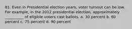 81. ​Even in Presidential election years, voter turnout can be low. For example, in the 2012 presidential election, approximately __________ of eligible voters cast ballots. a. ​30 percent b. ​60 percent c. ​75 percent d. ​90 percent