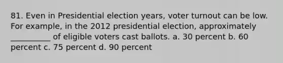 81. ​Even in Presidential election years, <a href='https://www.questionai.com/knowledge/kLGzaG1iPL-voter-turnout' class='anchor-knowledge'>voter turnout</a> can be low. For example, in the 2012 presidential election, approximately __________ of eligible voters cast ballots. a. ​30 percent b. ​60 percent c. ​75 percent d. ​90 percent